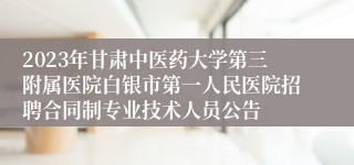 2023年甘肃中医药大学第三附属医院白银市第一人民医院招聘合同制专业技术人员公告