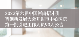 2023第六届中国河南招才引智创新发展大会开封市中心医院第一批引进工作人员90人公告