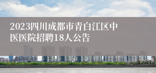 2023四川成都市青白江区中医医院招聘18人公告