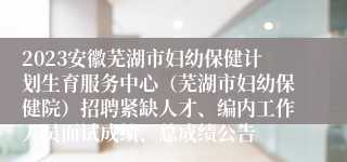 2023安徽芜湖市妇幼保健计划生育服务中心（芜湖市妇幼保健院）招聘紧缺人才、编内工作人员面试成绩、总成绩公告