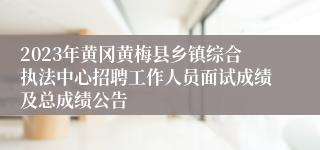2023年黄冈黄梅县乡镇综合执法中心招聘工作人员面试成绩及总成绩公告