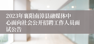 2023年襄阳南漳县融媒体中心面向社会公开招聘工作人员面试公告