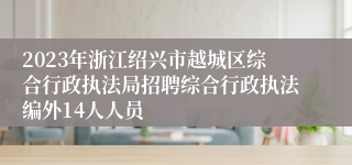 2023年浙江绍兴市越城区综合行政执法局招聘综合行政执法编外14人人员