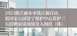 2023浙江丽水市钱江源百山祖国家公园景宁保护中心管护三员招聘面谈成绩及入围技（体）能测试名单公告.