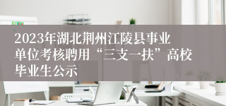 2023年湖北荆州江陵县事业单位考核聘用“三支一扶”高校毕业生公示