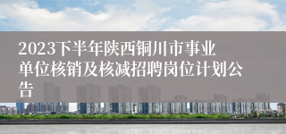 2023下半年陕西铜川市事业单位核销及核减招聘岗位计划公告