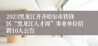 2023黑龙江齐齐哈尔市铁锋区“黑龙江人才周”事业单位招聘10人公告