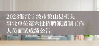 2023浙江宁波市象山县机关事业单位第六批招聘派遣制工作人员面试成绩公告