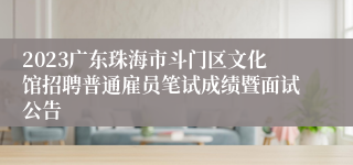 2023广东珠海市斗门区文化馆招聘普通雇员笔试成绩暨面试公告