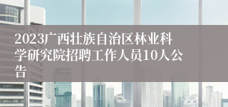 2023广西壮族自治区林业科学研究院招聘工作人员10人公告