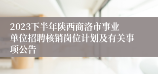 2023下半年陕西商洛市事业单位招聘核销岗位计划及有关事项公告