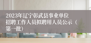 2023年辽宁彰武县事业单位招聘工作人员拟聘用人员公示（第一批） 