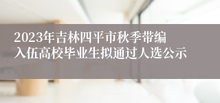 2023年吉林四平市秋季带编入伍高校毕业生拟通过人选公示