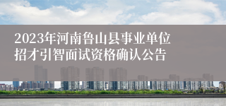 2023年河南鲁山县事业单位招才引智面试资格确认公告