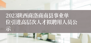 2023陕西商洛商南县事业单位引进高层次人才拟聘用人员公示
