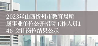 2023年山西忻州市教育局所属事业单位公开招聘工作人员146-会计岗位结果公示