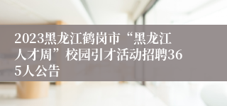 2023黑龙江鹤岗市“黑龙江人才周”校园引才活动招聘365人公告