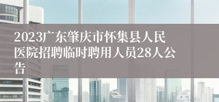 2023广东肇庆市怀集县人民医院招聘临时聘用人员28人公告 
