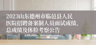 2023山东德州市临邑县人民医院招聘备案制人员面试成绩、总成绩及体检考察公告