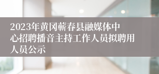 2023年黄冈蕲春县融媒体中心招聘播音主持工作人员拟聘用人员公示