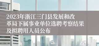 2023年浙江三门县发展和改革局下属事业单位选聘考察结果及拟聘用人员公布