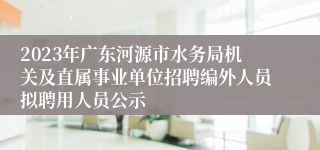 2023年广东河源市水务局机关及直属事业单位招聘编外人员拟聘用人员公示 