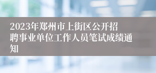 2023年郑州市上街区公开招聘事业单位工作人员笔试成绩通知