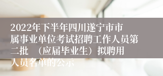 2022年下半年四川遂宁市市属事业单位考试招聘工作人员第二批  （应届毕业生）拟聘用人员名单的公示