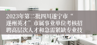 2023年第二批四川遂宁市“遂州英才”市属事业单位考核招聘高层次人才和急需紧缺专业技术人才第二批（应届毕业生）拟聘用人员名单的公示