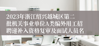 2023年浙江绍兴越城区第二批机关事业单位A类编外用工招聘递补入资格复审及面试人员名单