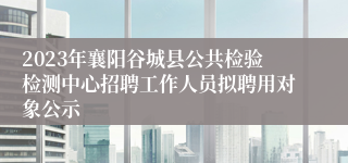 2023年襄阳谷城县公共检验检测中心招聘工作人员拟聘用对象公示