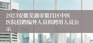 2023安徽芜湖市繁昌区中医医院招聘编外人员拟聘用人员公示