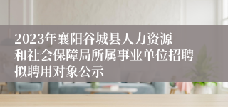 2023年襄阳谷城县人力资源和社会保障局所属事业单位招聘拟聘用对象公示