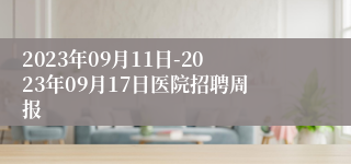 2023年09月11日-2023年09月17日医院招聘周报