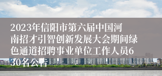 2023年信阳市第六届中国河南招才引智创新发展大会期间绿色通道招聘事业单位工作人员630名公告