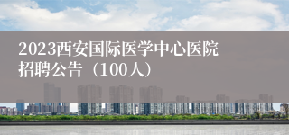 2023西安国际医学中心医院招聘公告（100人）