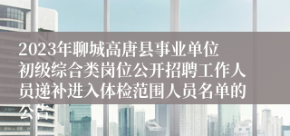 2023年聊城高唐县事业单位初级综合类岗位公开招聘工作人员递补进入体检范围人员名单的公告