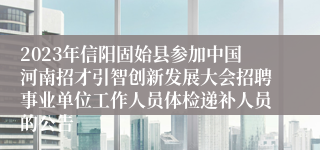 2023年信阳固始县参加中国河南招才引智创新发展大会招聘事业单位工作人员体检递补人员的公告