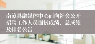 南漳县融媒体中心面向社会公开招聘工作人员面试成绩、总成绩及排名公告