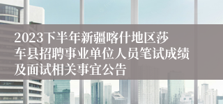 2023下半年新疆喀什地区莎车县招聘事业单位人员笔试成绩及面试相关事宜公告