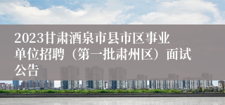 2023甘肃酒泉市县市区事业单位招聘（第一批肃州区）面试公告
