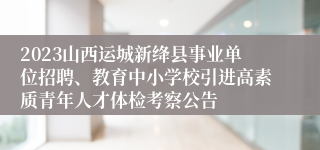 2023山西运城新绛县事业单位招聘、教育中小学校引进高素质青年人才体检考察公告