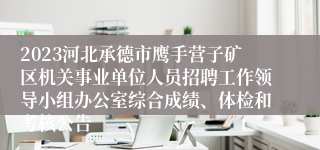 2023河北承德市鹰手营子矿区机关事业单位人员招聘工作领导小组办公室综合成绩、体检和考核公告
