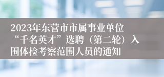 2023年东营市市属事业单位“千名英才”选聘（第二轮）入围体检考察范围人员的通知