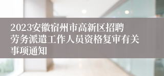 2023安徽宿州市高新区招聘劳务派遣工作人员资格复审有关事项通知