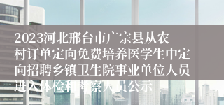 2023河北邢台市广宗县从农村订单定向免费培养医学生中定向招聘乡镇卫生院事业单位人员进入体检和考察人员公示