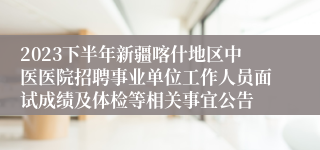 2023下半年新疆喀什地区中医医院招聘事业单位工作人员面试成绩及体检等相关事宜公告