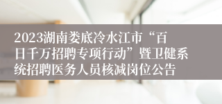 2023湖南娄底冷水江市“百日千万招聘专项行动”暨卫健系统招聘医务人员核减岗位公告