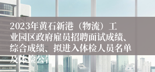 2023年黄石新港（物流）工业园区政府雇员招聘面试成绩、综合成绩、拟进入体检人员名单及体检公告