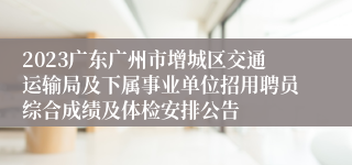 2023广东广州市增城区交通运输局及下属事业单位招用聘员综合成绩及体检安排公告